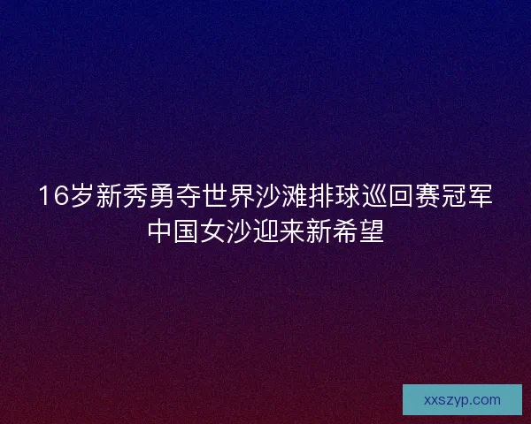 16岁新秀勇夺世界沙滩排球巡回赛冠军中国女沙迎来新希望