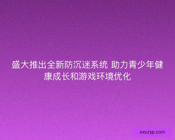 盛大推出全新防沉迷系统 助力青少年健康成长和游戏环境优化
