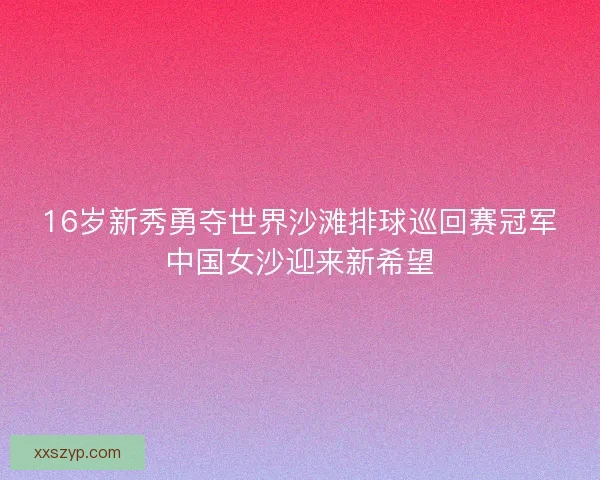 16岁新秀勇夺世界沙滩排球巡回赛冠军中国女沙迎来新希望